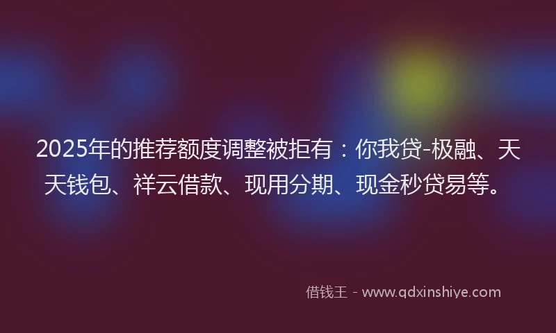2025年的推荐额度调整被拒有：你我贷-极融、天天钱包、祥云借款、现用分期、现金秒贷易等。