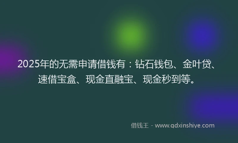 2025年的无需申请借钱有：钻石钱包、金叶贷、速借宝盒、现金直融宝、现金秒到等。