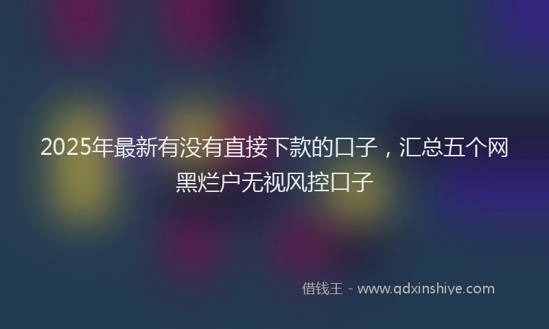 2025年最新有没有直接下款的口子，汇总五个网黑烂户无视风控口子