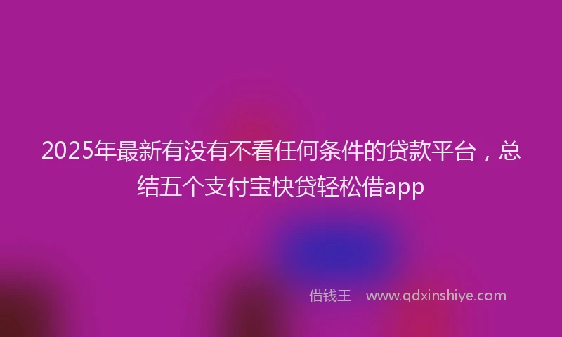 2025年最新有没有不看任何条件的贷款平台，总结五个支付宝快贷轻松借app