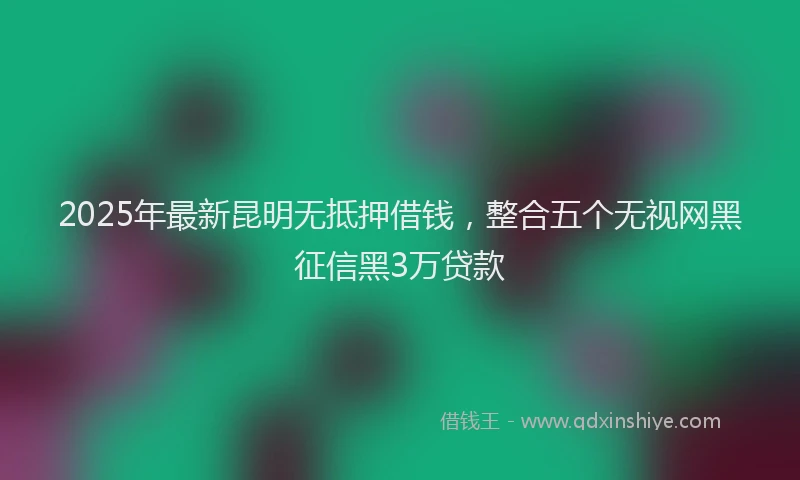 2025年最新昆明无抵押借钱，整合五个无视网黑征信黑3万贷款