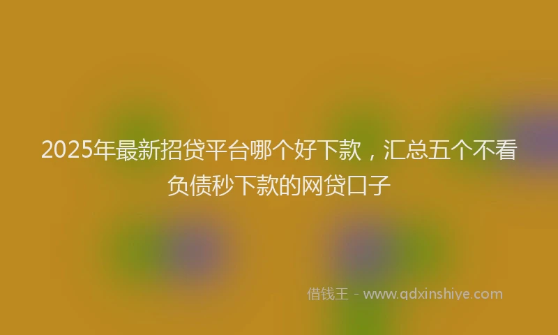 2025年最新招贷平台哪个好下款，汇总五个不看负债秒下款的网贷口子