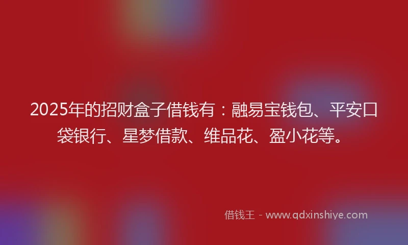 2025年的招财盒子借钱有：融易宝钱包、平安口袋银行、星梦借款、维品花、盈小花等。