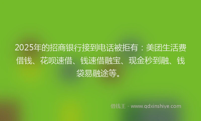 2025年的招商银行接到电话被拒有：美团生活费借钱、花呗速借、钱速借融宝、现金秒到融、钱袋易融途等。