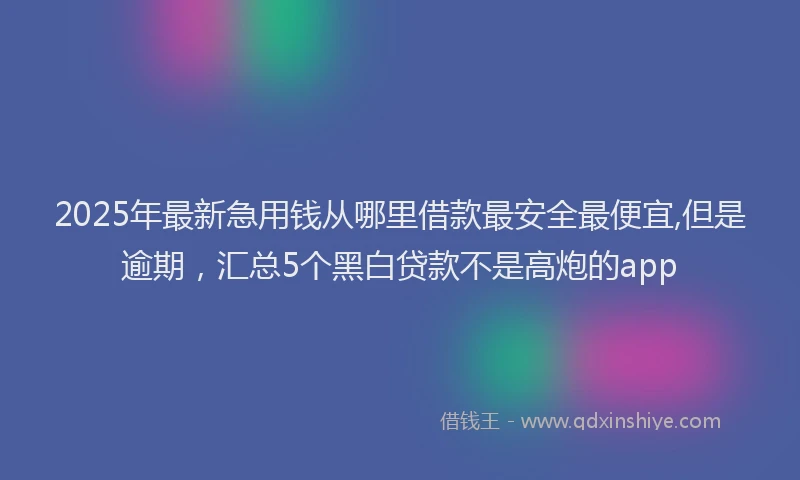 2025年最新急用钱从哪里借款最安全最便宜,但是逾期，汇总5个黑白贷款不是高炮的app