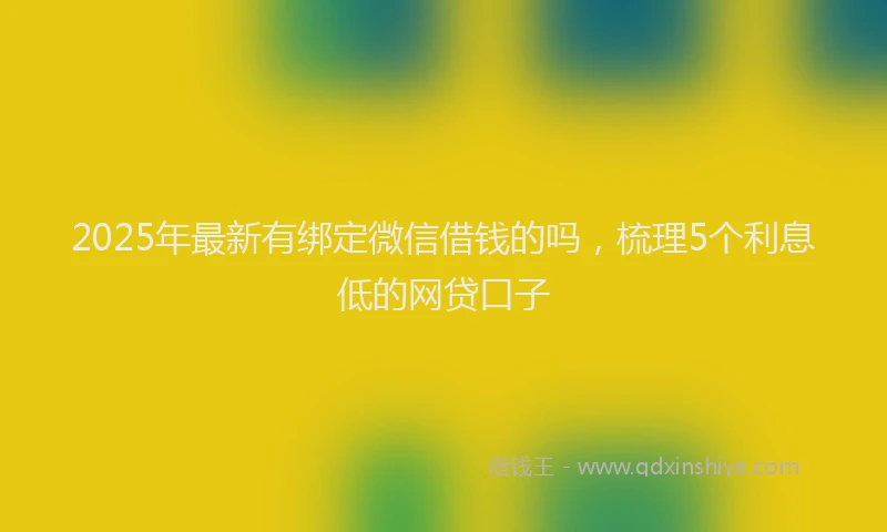 2025年最新有绑定微信借钱的吗，梳理5个利息低的网贷口子