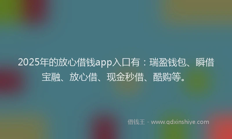 2025年的放心借钱app入口有：瑞盈钱包、瞬借宝融、放心借、现金秒借、酷购等。