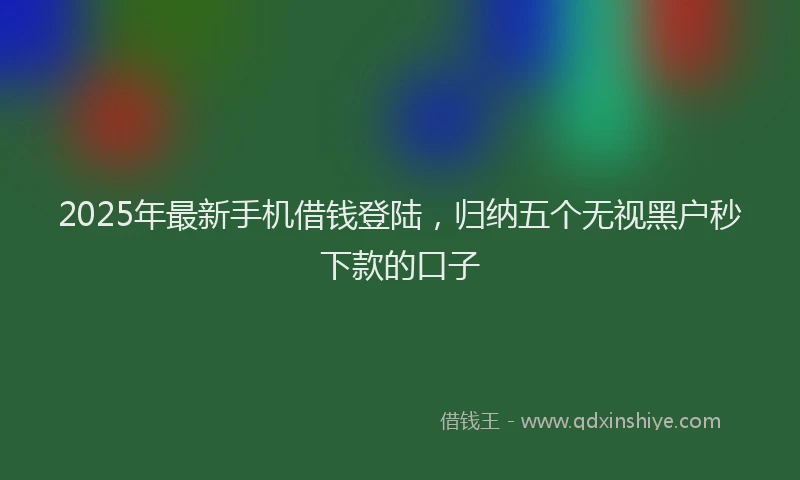 2025年最新手机借钱登陆，归纳五个无视黑户秒下款的口子
