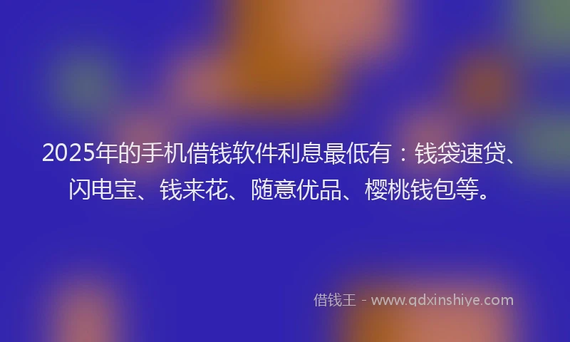 2025年的手机借钱软件利息最低有：钱袋速贷、闪电宝、钱来花、随意优品、樱桃钱包等。