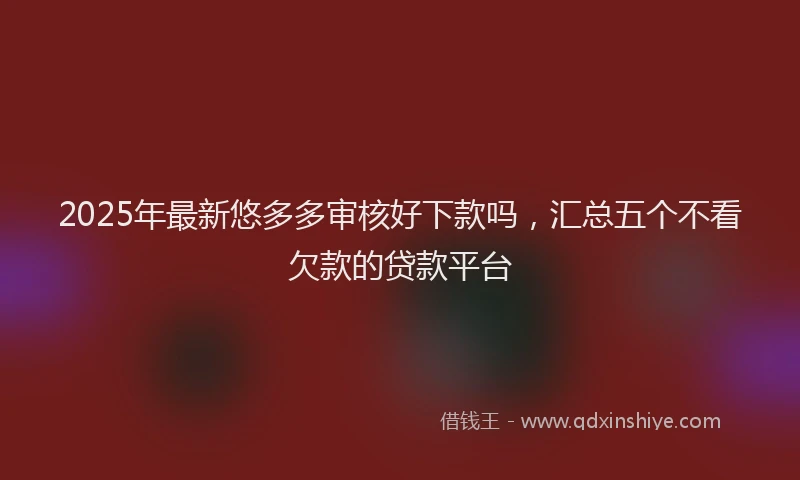 2025年最新悠多多审核好下款吗，汇总五个不看欠款的贷款平台