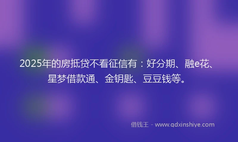 2025年的房抵贷不看征信有：好分期、融e花、星梦借款通、金钥匙、豆豆钱等。