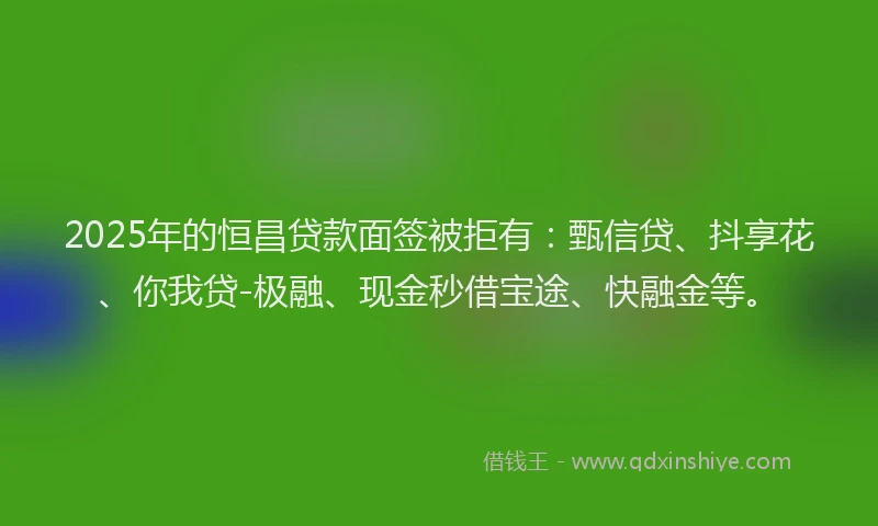 2025年的恒昌贷款面签被拒有：甄信贷、抖享花、你我贷-极融、现金秒借宝途、快融金等。
