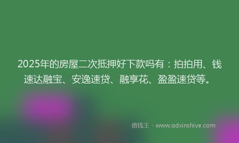 2025年的房屋二次抵押好下款吗有：拍拍用、钱速达融宝、安逸速贷、融享花、盈盈速贷等。