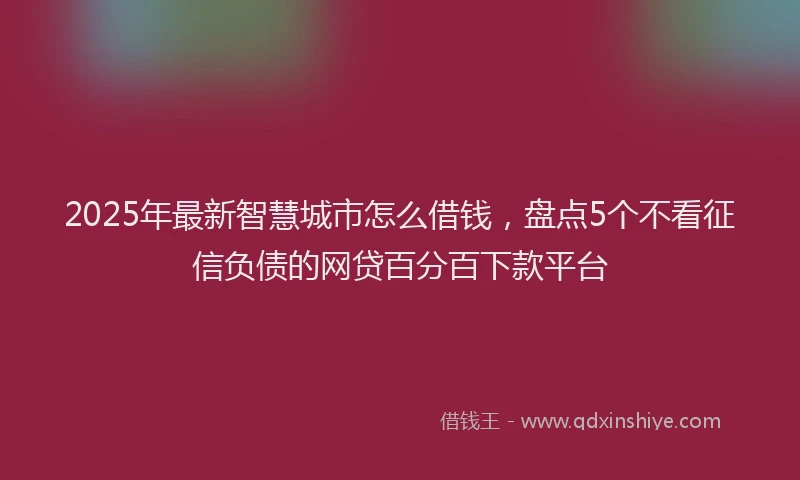 2025年最新智慧城市怎么借钱，盘点5个不看征信负债的网贷百分百下款平台