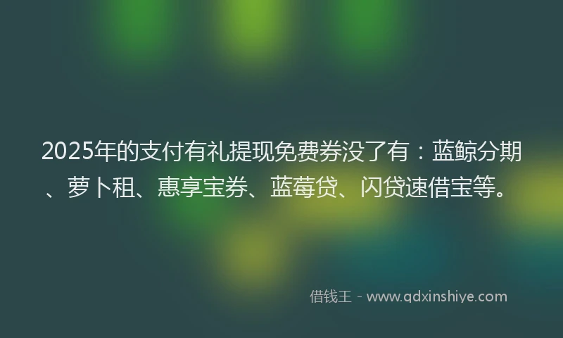 2025年的支付有礼提现免费券没了有：蓝鲸分期、萝卜租、惠享宝券、蓝莓贷、闪贷速借宝等。
