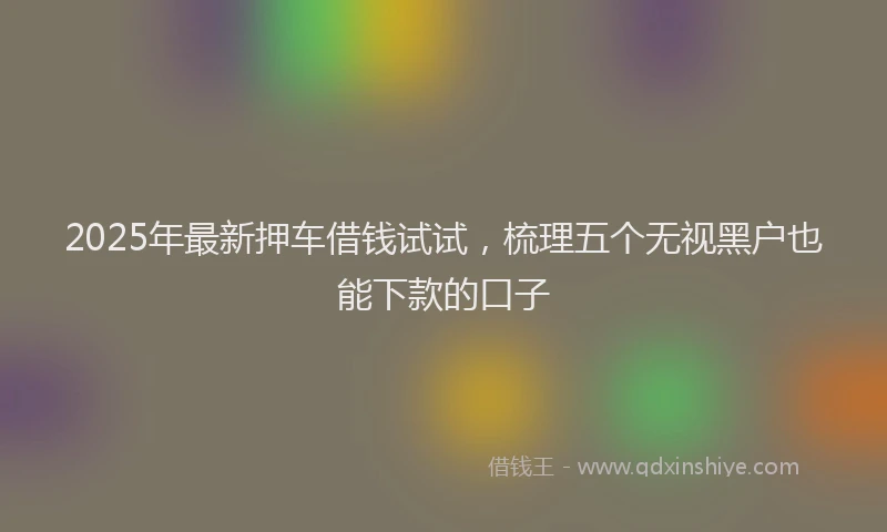 2025年最新押车借钱试试，梳理五个无视黑户也能下款的口子