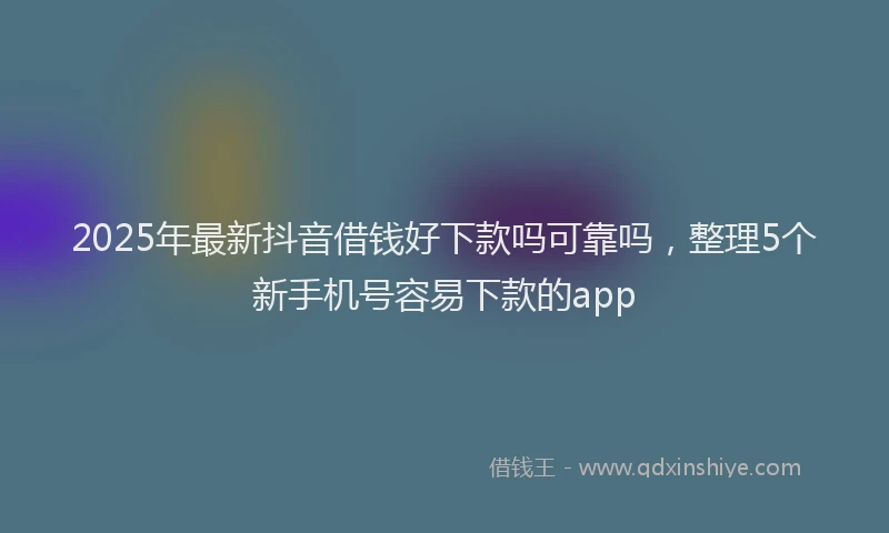 2025年最新抖音借钱好下款吗可靠吗，整理5个新手机号容易下款的app