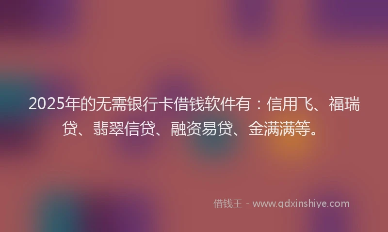 2025年的无需银行卡借钱软件有：信用飞、福瑞贷、翡翠信贷、融资易贷、金满满等。