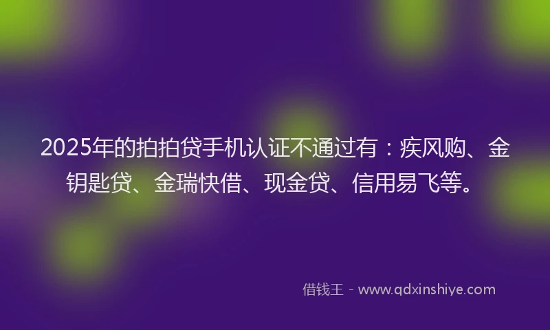 2025年的拍拍贷手机认证不通过有：疾风购、金钥匙贷、金瑞快借、现金贷、信用易飞等。