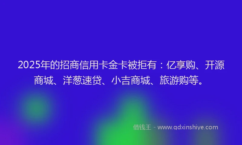 2025年的招商信用卡金卡被拒有：亿享购、开源商城、洋葱速贷、小吉商城、旅游购等。