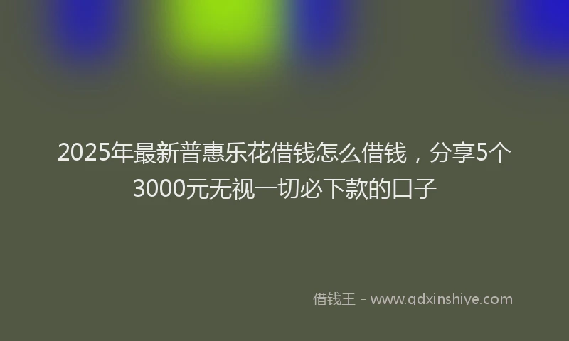 2025年最新普惠乐花借钱怎么借钱，分享5个3000元无视一切必下款的口子