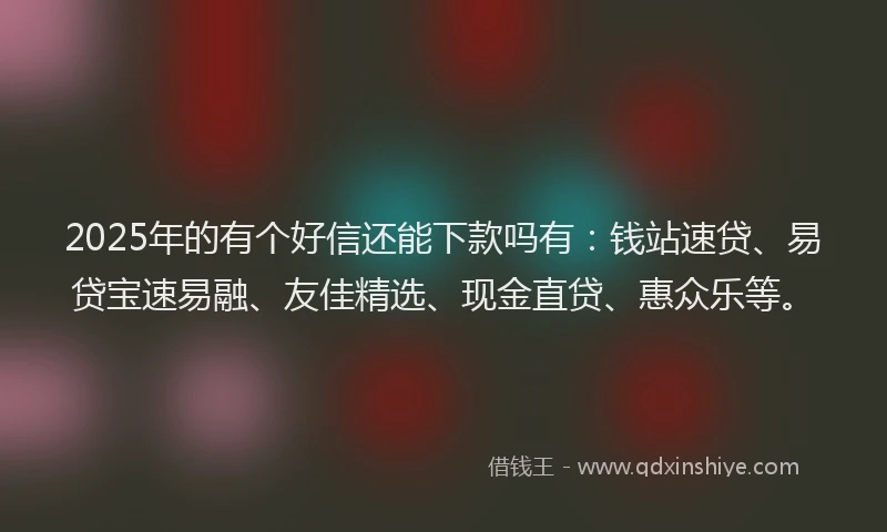 2025年的有个好信还能下款吗有：钱站速贷、易贷宝速易融、友佳精选、现金直贷、惠众乐等。