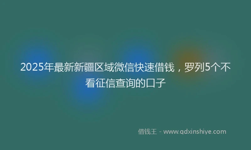 2025年最新新疆区域微信快速借钱，罗列5个不看征信查询的口子
