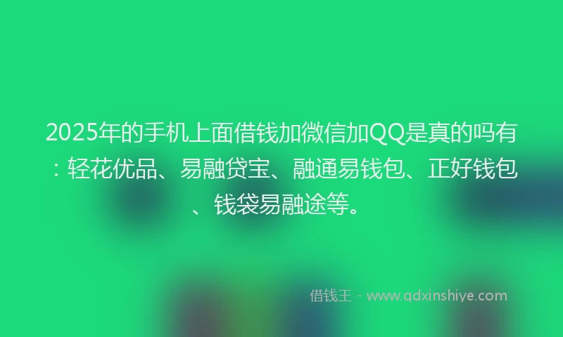 2025年的手机上面借钱加微信加QQ是真的吗有：轻花优品、易融贷宝、融通易钱包、正好钱包、钱袋易融途等。