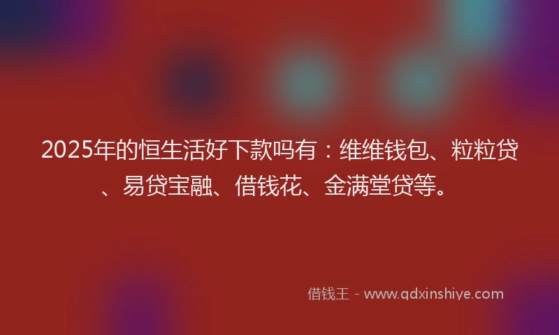 2025年的恒生活好下款吗有：维维钱包、粒粒贷、易贷宝融、借钱花、金满堂贷等。