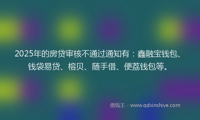 2025年的房贷审核不通过通知有：鑫融宝钱包、钱袋易贷、榕贝、随手借、便荔钱包等。
