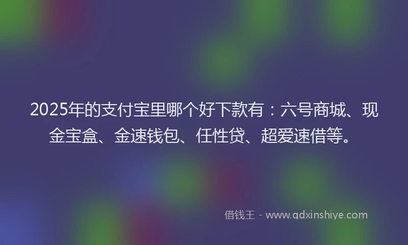 2025年的支付宝里哪个好下款有：六号商城、现金宝盒、金速钱包、任性贷、超爱速借等。