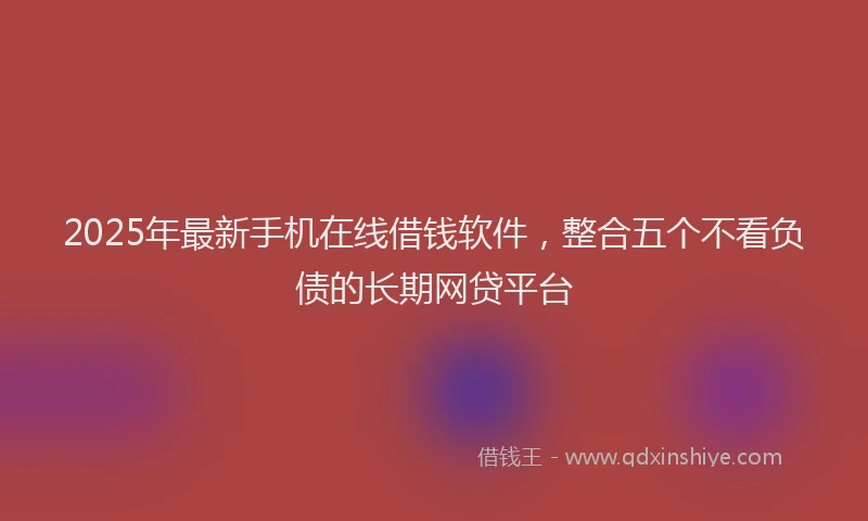 2025年最新手机在线借钱软件，整合五个不看负债的长期网贷平台