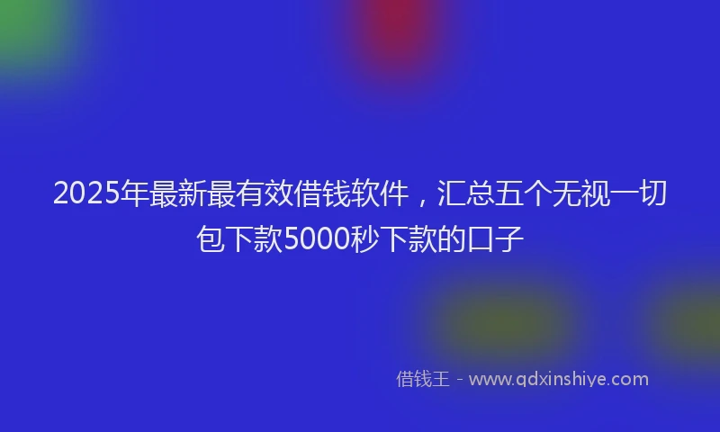 2025年最新最有效借钱软件，汇总五个无视一切包下款5000秒下款的口子