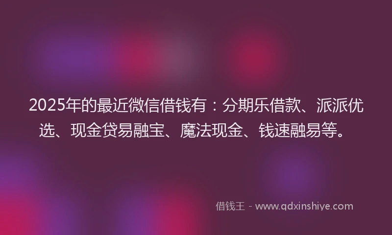 2025年的最近微信借钱有：分期乐借款、派派优选、现金贷易融宝、魔法现金、钱速融易等。