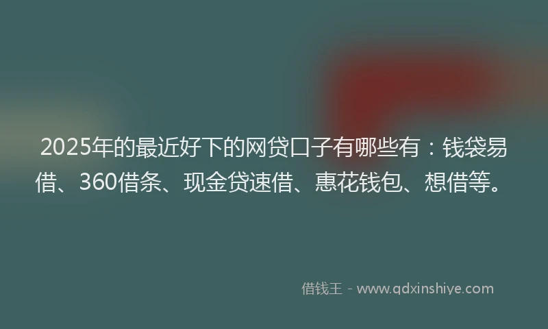 2025年的最近好下的网贷口子有哪些有：钱袋易借、360借条、现金贷速借、惠花钱包、想借等。