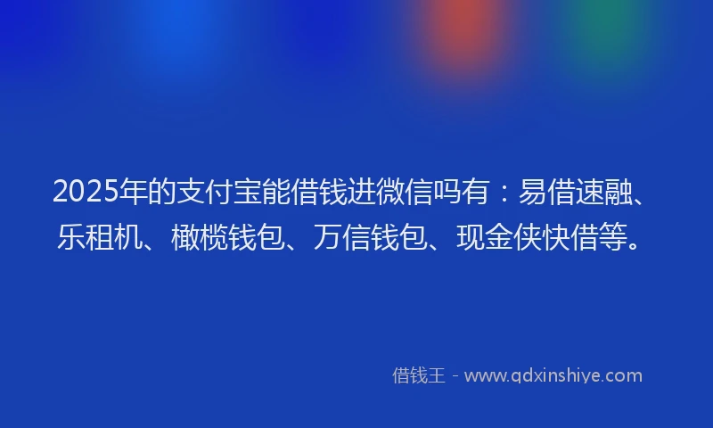 2025年的支付宝能借钱进微信吗有：易借速融、乐租机、橄榄钱包、万信钱包、现金侠快借等。