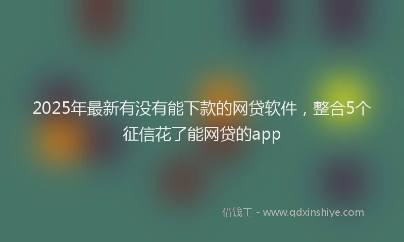2025年最新有没有能下款的网贷软件，整合5个征信花了能网贷的app