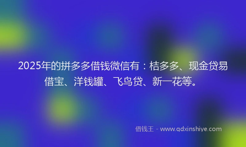 2025年的拼多多借钱微信有：桔多多、现金贷易借宝、洋钱罐、飞鸟贷、新一花等。