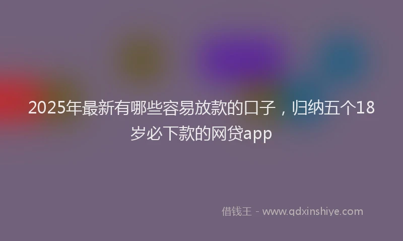 2025年最新有哪些容易放款的口子，归纳五个18岁必下款的网贷app