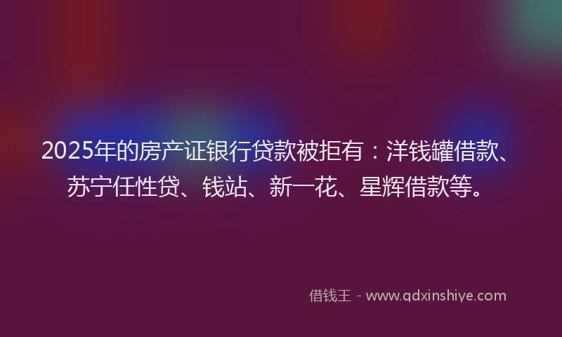 2025年的房产证银行贷款被拒有：洋钱罐借款、苏宁任性贷、钱站、新一花、星辉借款等。