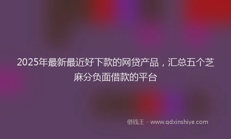 2025年最新最近好下款的网贷产品，汇总五个芝麻分负面借款的平台