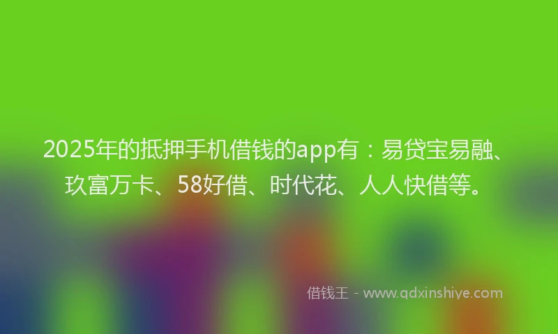 2025年的抵押手机借钱的app有：易贷宝易融、玖富万卡、58好借、时代花、人人快借等。