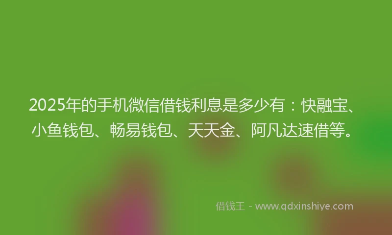 2025年的手机微信借钱利息是多少有：快融宝、小鱼钱包、畅易钱包、天天金、阿凡达速借等。