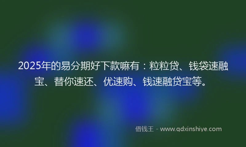 2025年的易分期好下款嘛有：粒粒贷、钱袋速融宝、替你速还、优速购、钱速融贷宝等。