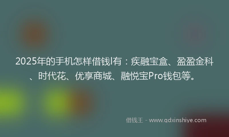 2025年的手机怎样借钱l有：疾融宝盒、盈盈金科、时代花、优享商城、融悦宝Pro钱包等。