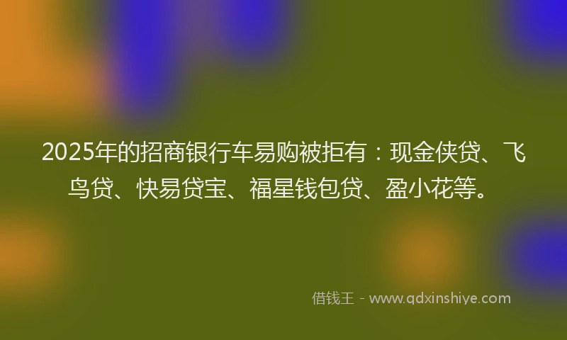 2025年的招商银行车易购被拒有：现金侠贷、飞鸟贷、快易贷宝、福星钱包贷、盈小花等。
