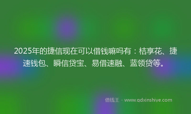 2025年的捷信现在可以借钱嘛吗有：桔享花、捷速钱包、瞬信贷宝、易借速融、蓝领贷等。