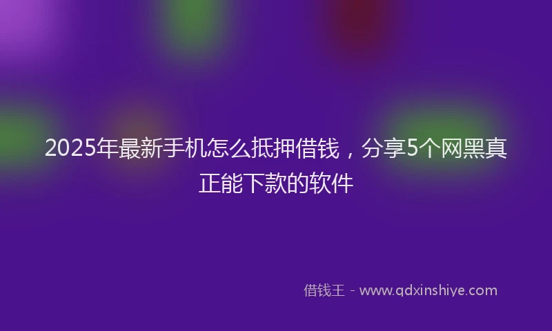 2025年最新手机怎么抵押借钱，分享5个网黑真正能下款的软件