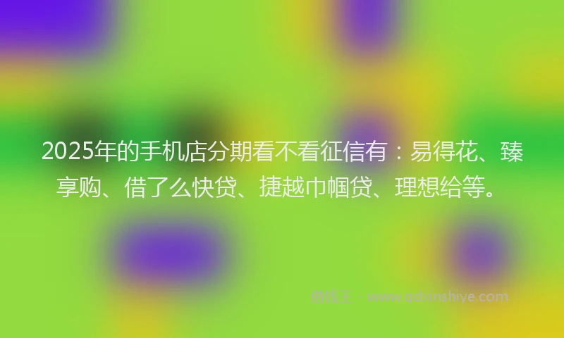 2025年的手机店分期看不看征信有：易得花、臻享购、借了么快贷、捷越巾帼贷、理想给等。