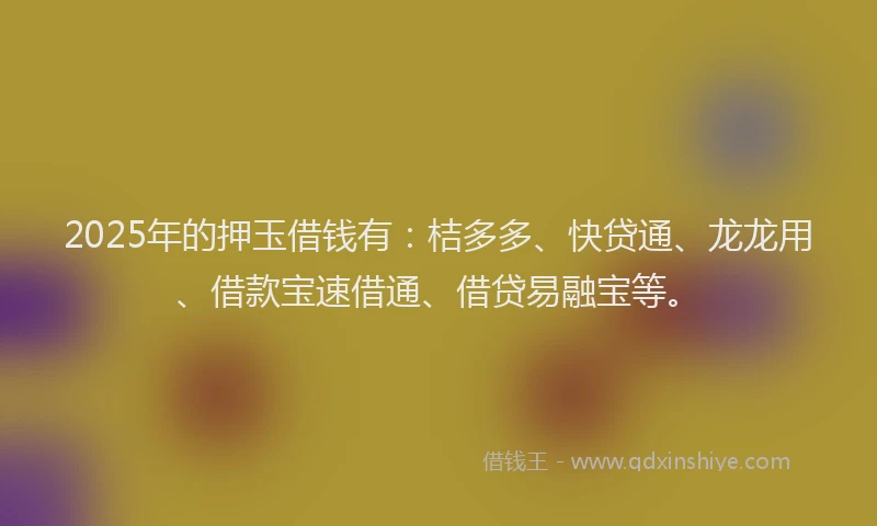 2025年的押玉借钱有：桔多多、快贷通、龙龙用、借款宝速借通、借贷易融宝等。